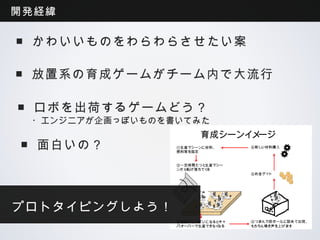 開発経緯

 ■かわいいものをわらわらさせたい案

 ■放置系の育成ゲームがチーム内で大流行

 ■ロボを出荷するゲームどう？
 ・エンジニアが企画っぽいものを書いてみた
                       育成シーンイメージ
 ■面白いの？          ①生産マシーンに材料、
                 燃料等を指定
                                  ⑥新しい材料購入



                 ②一定時間たつと生産マシー
                 ンから転げ落ちてくる
                                  ⑤お金ゲット




プロトタイピングしよう！
                 ③箱庭がいっぱいになるとキャ   ④つまんで段ボールに詰めて出荷、
                 パオーバーで生産できなくなる   もちろん鳴き声を上げます
 
