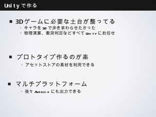 Unityで作る


 ■3Dゲームに必要な土台が整ってる
   ・キャラを3Dで歩きまわらせたかった
   ・物理演算、衝突判定などすべてUnityにお任せ




 ■プロトタイプ作るのが楽
   ・アセットストアの素材を利用できる



 ■マルチプラットフォーム
   ・後々Androidにも出力できる
 