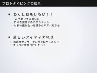 プロトタイピングの結果


 ■わりとおもしろい！！
  ・3Dで動いてるのいい
  ・ロボを出荷するのがシュール
  ・材料の組み合わせ探るのハマれるかも



 ■新しいアイディア発見
  ・加速度センサーでロボを転がしたら？
  ・キャラに性格付けしたら？
 