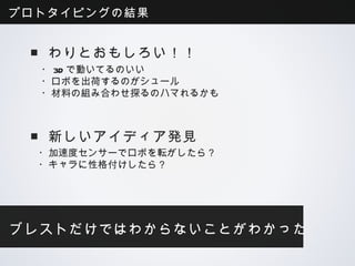プロトタイピングの結果


 ■わりとおもしろい！！
  ・3Dで動いてるのいい
  ・ロボを出荷するのがシュール
  ・材料の組み合わせ探るのハマれるかも



 ■新しいアイディア発見
  ・加速度センサーでロボを転がしたら？
  ・キャラに性格付けしたら？




ブレストだけではわからないことがわかった
 