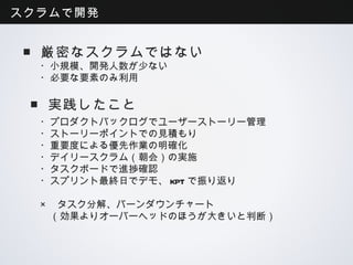 スクラムで開発


 ■厳密なスクラムではない
  ・小規模、開発人数が少ない
  ・必要な要素のみ利用

 ■実践したこと
  ・プロダクトバックログでユーザーストーリー管理
  ・ストーリーポイントでの見積もり
  ・重要度による優先作業の明確化
  ・デイリースクラム（朝会）の実施
  ・タスクボードで進捗確認
  ・スプリント最終日でデモ、KPTで振り返り

  × タスク分解、バーンダウンチャート
    （効果よりオーバーヘッドのほうが大きいと判断）
 