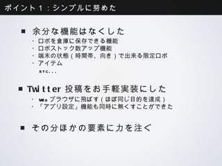 ポイント１：シンプルに努めた


  ■余分な機能はなくした
   ・ロボを倉庫に保存できる機能
   ・ロボストック数アップ機能
   ・端末の状態（時間帯、向き）で出来る限定ロボ
   ・アイテム
    etc...


  ■Twitter投稿をお手軽実装にした
   ・Webブラウザに飛ばす（ほぼ同じ目的を達成）
   ・「アプリ設定」機能も同時に無くすことができた


  ■その分ほかの要素に力を注ぐ
 