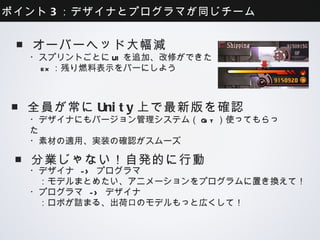 ポイント3：デザイナとプログラマが同じチーム


■オーバーヘッド大幅減
 ・スプリントごとにUIを追加、改修ができた
  ex：残り燃料表示をバーにしよう



■全員が常にUnity上で最新版を確認
 ・デザイナにもバージョン管理システム（Git）使ってもらった
 ・素材の適用、実装の確認がスムーズ


■分業じゃない！自発的に行動
 ・デザイナ -> プログラマ
  ：モデルまとめたい、アニメーションをプログラムに置き換えて！
 ・プログラマ -> デザイナ
  ：ロボが詰まる、出荷口のモデルもっと広くして！
 