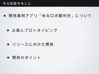 今日お話すること


■開発事例アプリ「ゆるロボ製作所」について


■企画とプロトタイピング


 ■リリースに向けた開発


 ■開発のポイント
 