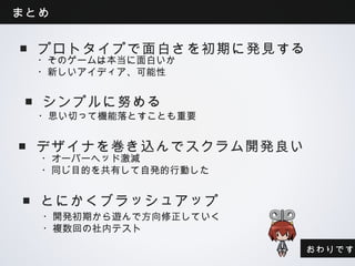 まとめ


 ■プロトタイプで面白さを初期に発見する
  ・そのゲームは本当に面白いか
  ・新しいアイディア、可能性


 ■シンプルに努める
  ・思い切って機能落とすことも重要


 ■デザイナを巻き込んでスクラム開発良い
  ・オーバーヘッド激減
  ・同じ目的を共有して自発的行動した


 ■とにかくブラッシュアップ
  ・開発初期から遊んで方向修正していく
  ・複数回の社内テスト

                       おわりです
 
