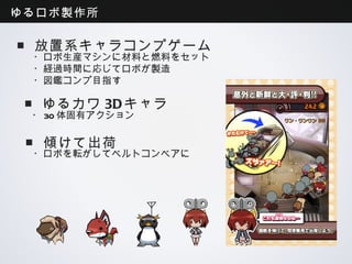 ゆるロボ製作所

■放置系キャラコンプゲーム
 ・ロボ生産マシンに材料と燃料をセット
 ・経過時間に応じてロボが製造
 ・図鑑コンプ目指す

■ゆるカワ3Dキャラ
 ・30体固有アクション

 ■傾けて出荷
 ・ロボを転がしてベルトコンベアに
 