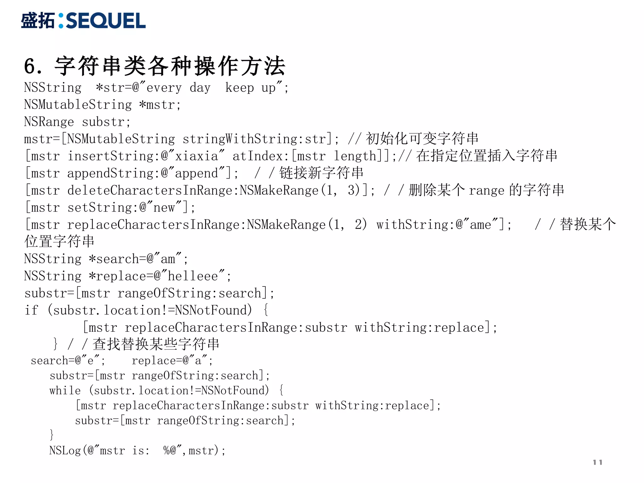 6. 字符串类各种操作方法 NSString  *str=@&quot;every day  keep up&quot;;  NSMutableString *mstr;  NSRange substr;  mstr=[NSMutableString stringWithString:str]; // 初始化可变字符串  [mstr insertString:@&quot;xiaxia&quot; atIndex:[mstr length]];// 在指定位置插入字符串  [mstr appendString:@&quot;append&quot;];  ／／链接新字符串  [mstr deleteCharactersInRange:NSMakeRange(1, 3)]; ／／删除某个 range 的字符串  [mstr setString:@&quot;new&quot;];  [mstr replaceCharactersInRange:NSMakeRange(1, 2) withString:@&quot;ame&quot;];  ／／替换某个位置字符串  NSString *search=@&quot;am&quot;;  NSString *replace=@&quot;helleee&quot;;  substr=[mstr rangeOfString:search];  if (substr.location!=NSNotFound) {  [mstr replaceCharactersInRange:substr withString:replace];  } ／／查找替换某些字符串  search=@&quot;e&quot;;  replace=@&quot;a&quot;;  substr=[mstr rangeOfString:search];  while (substr.location!=NSNotFound) {  [mstr replaceCharactersInRange:substr withString:replace];  substr=[mstr rangeOfString:search];  }  NSLog(@&quot;mstr is:  %@&quot;,mstr);  