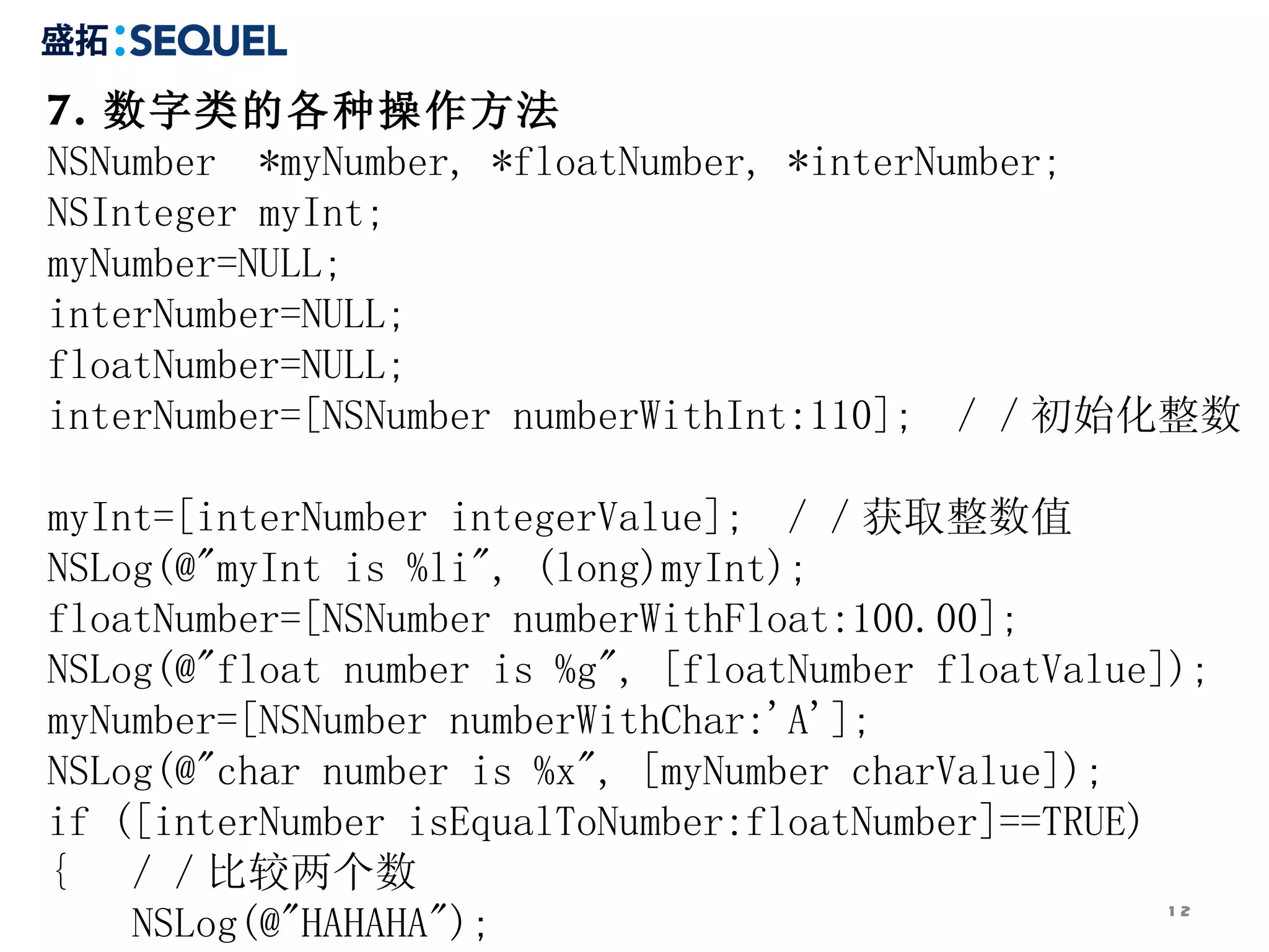 7. 数字类的各种操作方法 NSNumber  *myNumber, *floatNumber, *interNumber;  NSInteger myInt;  myNumber=NULL;  interNumber=NULL;  floatNumber=NULL;  interNumber=[NSNumber numberWithInt:110];  ／／初始化整数  myInt=[interNumber integerValue];  ／／获取整数值  NSLog(@&quot;myInt is %li&quot;, (long)myInt);  floatNumber=[NSNumber numberWithFloat:100.00];  NSLog(@&quot;float number is %g&quot;, [floatNumber floatValue]);  myNumber=[NSNumber numberWithChar:'A'];  NSLog(@&quot;char number is %x&quot;, [myNumber charValue]);  if ([interNumber isEqualToNumber:floatNumber]==TRUE) {  ／／比较两个数  NSLog(@&quot;HAHAHA&quot;);  }  