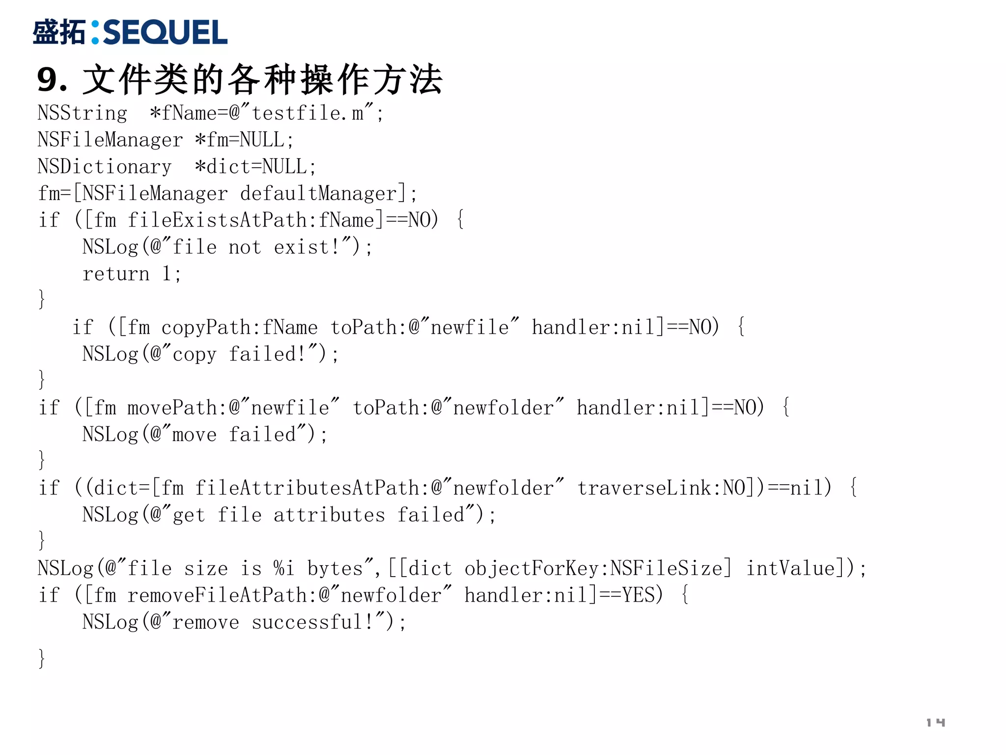 9. 文件类的各种操作方法 NSString  *fName=@&quot;testfile.m&quot;;  NSFileManager *fm=NULL;  NSDictionary  *dict=NULL;  fm=[NSFileManager defaultManager];  if ([fm fileExistsAtPath:fName]==NO) {  NSLog(@&quot;file not exist!&quot;);  return 1;  }  if ([fm copyPath:fName toPath:@&quot;newfile&quot; handler:nil]==NO) {  NSLog(@&quot;copy failed!&quot;);  }  if ([fm movePath:@&quot;newfile&quot; toPath:@&quot;newfolder&quot; handler:nil]==NO) {  NSLog(@&quot;move failed&quot;);  }  if ((dict=[fm fileAttributesAtPath:@&quot;newfolder&quot; traverseLink:NO])==nil) {  NSLog(@&quot;get file attributes failed&quot;);  }  NSLog(@&quot;file size is %i bytes&quot;,[[dict objectForKey:NSFileSize] intValue]);  if ([fm removeFileAtPath:@&quot;newfolder&quot; handler:nil]==YES) {  NSLog(@&quot;remove successful!&quot;);  }   