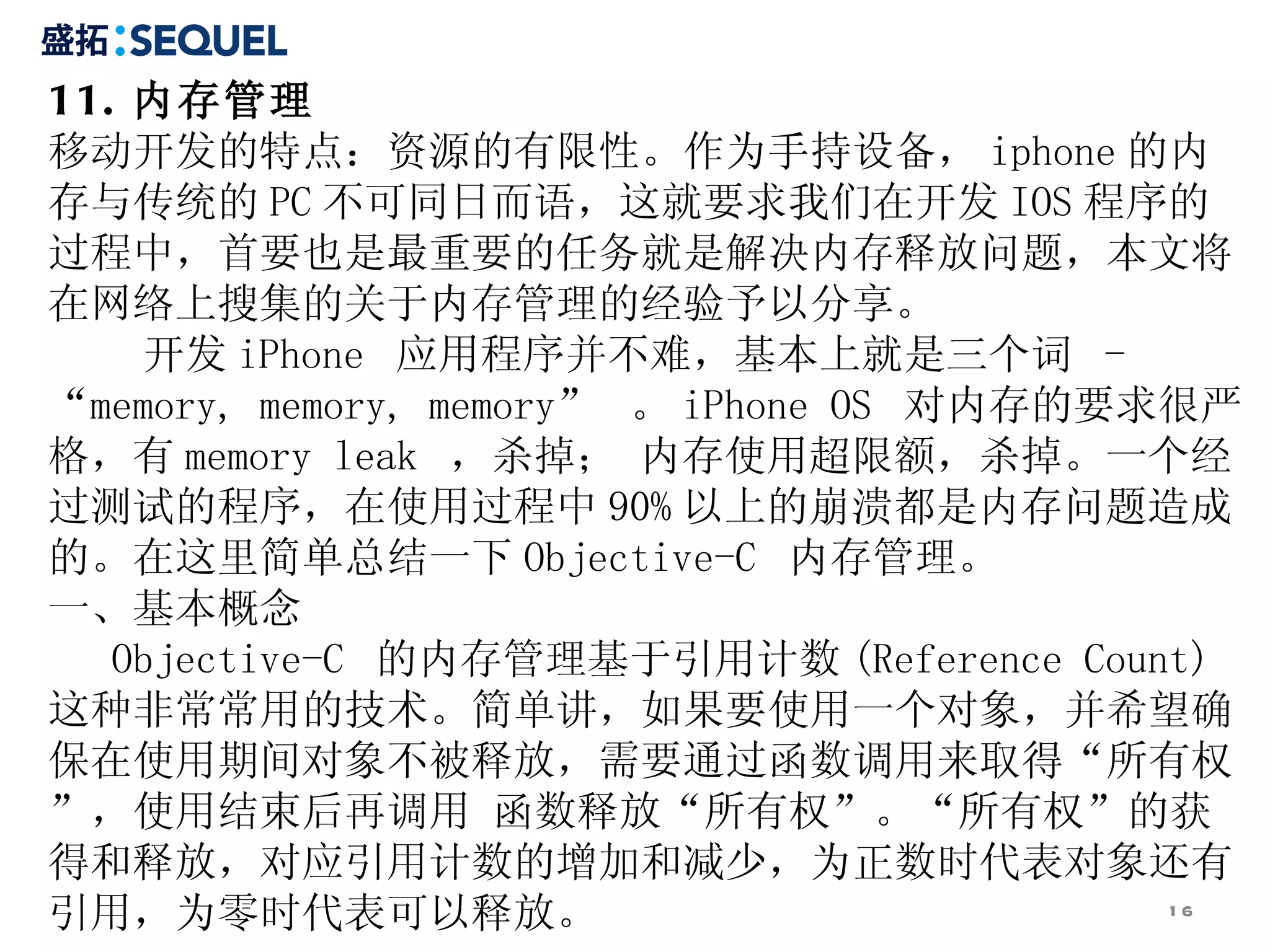11. 内存管理 移动开发的特点：资源的有限性。作为手持设备， iphone 的内存与传统的 PC 不可同日而语，这就要求我们在开发 IOS 程序的过程中，首要也是最重要的任务就是解决内存释放问题，本文将在网络上搜集的关于内存管理的经验予以分享。 开发 iPhone  应用程序并不难，基本上就是三个词  - “memory, memory, memory”  。 iPhone OS  对内存的要求很严格，有 memory leak  ，杀掉； 内存使用超限额，杀掉。一个经过测试的程序，在使用过程中 90% 以上的崩溃都是内存问题造成的。在这里简单总结一下 Objective-C  内存管理。 一、基本概念 Objective-C  的内存管理基于引用计数 (Reference Count) 这种非常常用的技术。简单讲，如果要使用一个对象，并希望确保在使用期间对象不被释放，需要通过函数调用来取得“所有权”，使用结束后再调用 函数释放“所有权”。“所有权”的获得和释放，对应引用计数的增加和减少，为正数时代表对象还有引用，为零时代表可以释放。 