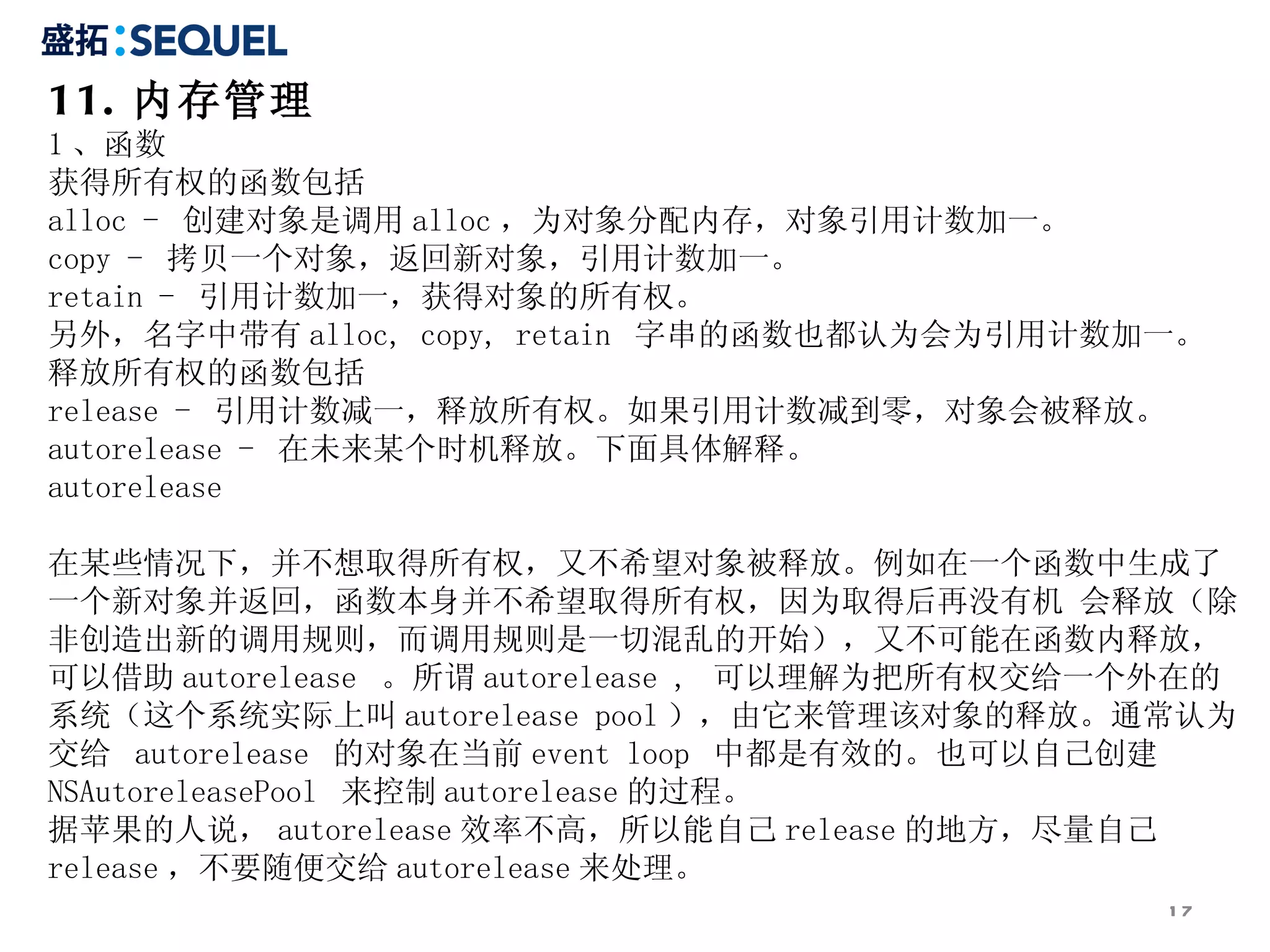 11. 内存管理 1 、函数 获得所有权的函数包括 alloc -  创建对象是调用 alloc ，为对象分配内存，对象引用计数加一。 copy -  拷贝一个对象，返回新对象，引用计数加一。 retain -  引用计数加一，获得对象的所有权。 另外，名字中带有 alloc, copy, retain  字串的函数也都认为会为引用计数加一。 释放所有权的函数包括 release -  引用计数减一，释放所有权。如果引用计数减到零，对象会被释放。 autorelease -  在未来某个时机释放。下面具体解释。 autorelease 在某些情况下，并不想取得所有权，又不希望对象被释放。例如在一个函数中生成了一个新对象并返回，函数本身并不希望取得所有权，因为取得后再没有机 会释放（除非创造出新的调用规则，而调用规则是一切混乱的开始），又不可能在函数内释放，可以借助 autorelease  。所谓 autorelease ,  可以理解为把所有权交给一个外在的系统（这个系统实际上叫 autorelease pool ），由它来管理该对象的释放。通常认为交给  autorelease  的对象在当前 event loop  中都是有效的。也可以自己创建 NSAutoreleasePool  来控制 autorelease 的过程。 据苹果的人说， autorelease 效率不高，所以能自己 release 的地方，尽量自己 release ，不要随便交给 autorelease 来处理。 