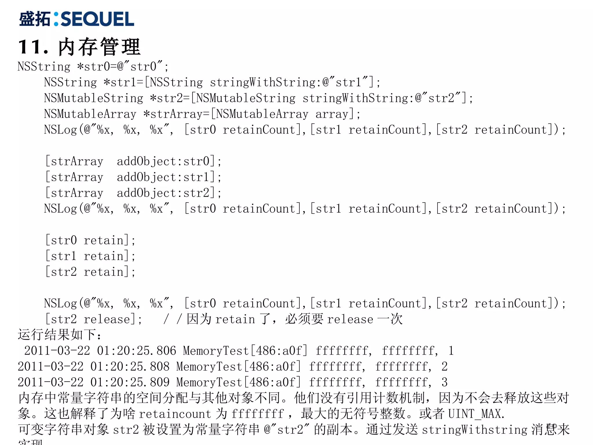 11. 内存管理 NSString *str0=@&quot;str0&quot;;  NSString *str1=[NSString stringWithString:@&quot;str1&quot;];  NSMutableString *str2=[NSMutableString stringWithString:@&quot;str2&quot;];  NSMutableArray *strArray=[NSMutableArray array];  NSLog(@&quot;%x, %x, %x&quot;, [str0 retainCount],[str1 retainCount],[str2 retainCount]);  [strArray  addObject:str0];  [strArray  addObject:str1];  [strArray  addObject:str2];  NSLog(@&quot;%x, %x, %x&quot;, [str0 retainCount],[str1 retainCount],[str2 retainCount]);  [str0 retain];  [str1 retain];  [str2 retain];  NSLog(@&quot;%x, %x, %x&quot;, [str0 retainCount],[str1 retainCount],[str2 retainCount]);  [str2 release];  ／／因为 retain 了，必须要 release 一次  运行结果如下： 2011-03-22 01:20:25.806 MemoryTest[486:a0f] ffffffff, ffffffff, 1 2011-03-22 01:20:25.808 MemoryTest[486:a0f] ffffffff, ffffffff, 2 2011-03-22 01:20:25.809 MemoryTest[486:a0f] ffffffff, ffffffff, 3 内存中常量字符串的空间分配与其他对象不同。他们没有引用计数机制，因为不会去释放这些对象。这也解释了为啥 retaincount 为 ffffffff ，最大的无符号整数。或者 UINT_MAX. 可变字符串对象 str2 被设置为常量字符串 @&quot;str2&quot; 的副本。通过发送 stringWithstring 消息来实现。 