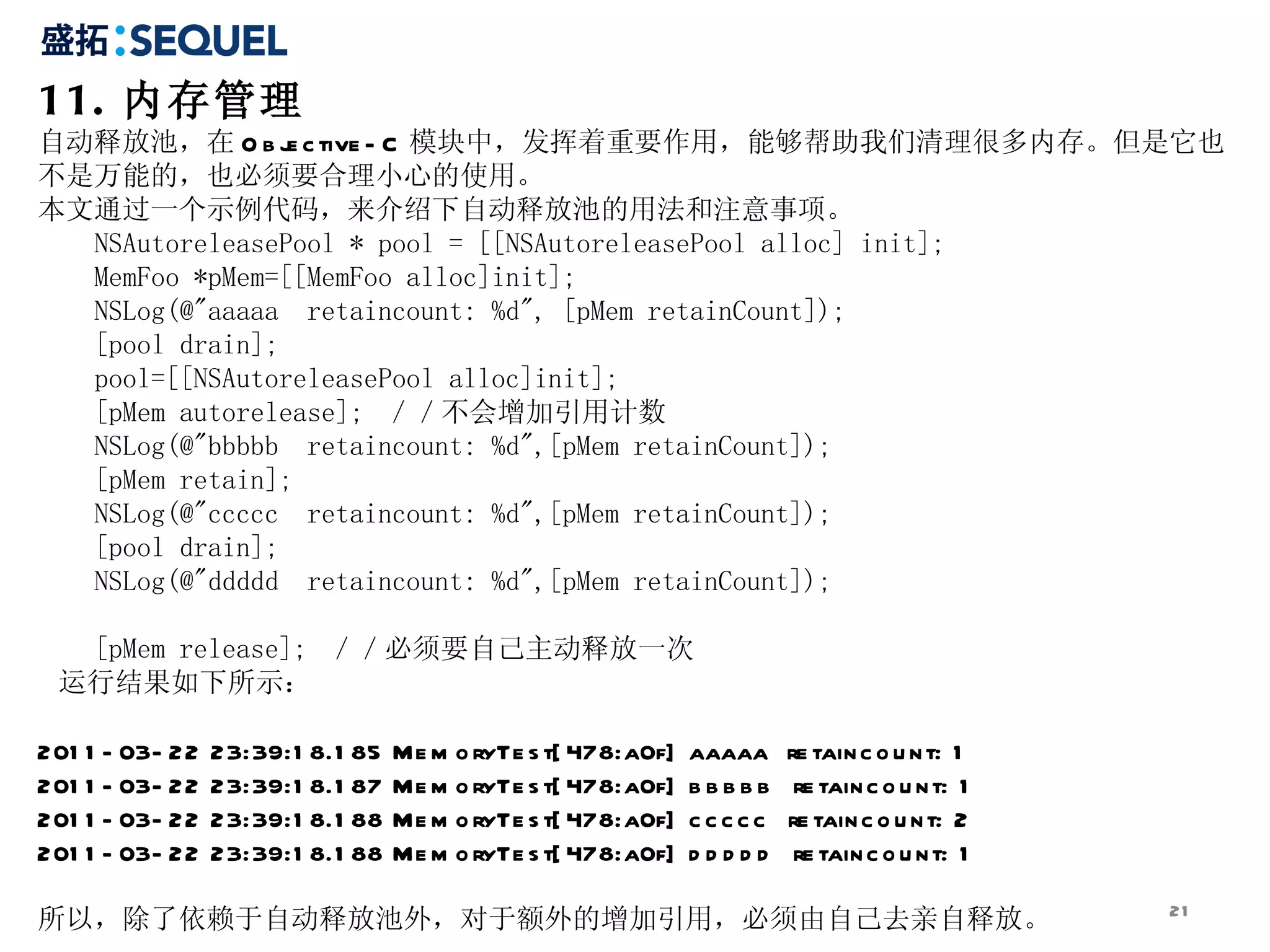 11. 内存管理 自动释放池，在 Objective-C 模块中，发挥着重要作用，能够帮助我们清理很多内存。但是它也不是万能的，也必须要合理小心的使用。 本文通过一个示例代码，来介绍下自动释放池的用法和注意事项。 NSAutoreleasePool * pool = [[NSAutoreleasePool alloc] init];  MemFoo *pMem=[[MemFoo alloc]init];  NSLog(@&quot;aaaaa  retaincount: %d&quot;, [pMem retainCount]);  [pool drain];  pool=[[NSAutoreleasePool alloc]init];  [pMem autorelease];  ／／不会增加引用计数  NSLog(@&quot;bbbbb  retaincount: %d&quot;,[pMem retainCount]);  [pMem retain];  NSLog(@&quot;ccccc  retaincount: %d&quot;,[pMem retainCount]);  [pool drain];  NSLog(@&quot;ddddd  retaincount: %d&quot;,[pMem retainCount]);  [pMem release];  ／／必须要自己主动释放一次  运行结果如下所示： 2011-03-22 23:39:18.185 MemoryTest[478:a0f] aaaaa  retaincount: 1 2011-03-22 23:39:18.187 MemoryTest[478:a0f] bbbbb  retaincount: 1 2011-03-22 23:39:18.188 MemoryTest[478:a0f] ccccc  retaincount: 2 2011-03-22 23:39:18.188 MemoryTest[478:a0f] ddddd  retaincount: 1 所以，除了依赖于自动释放池外，对于额外的增加引用，必须由自己去亲自释放。 