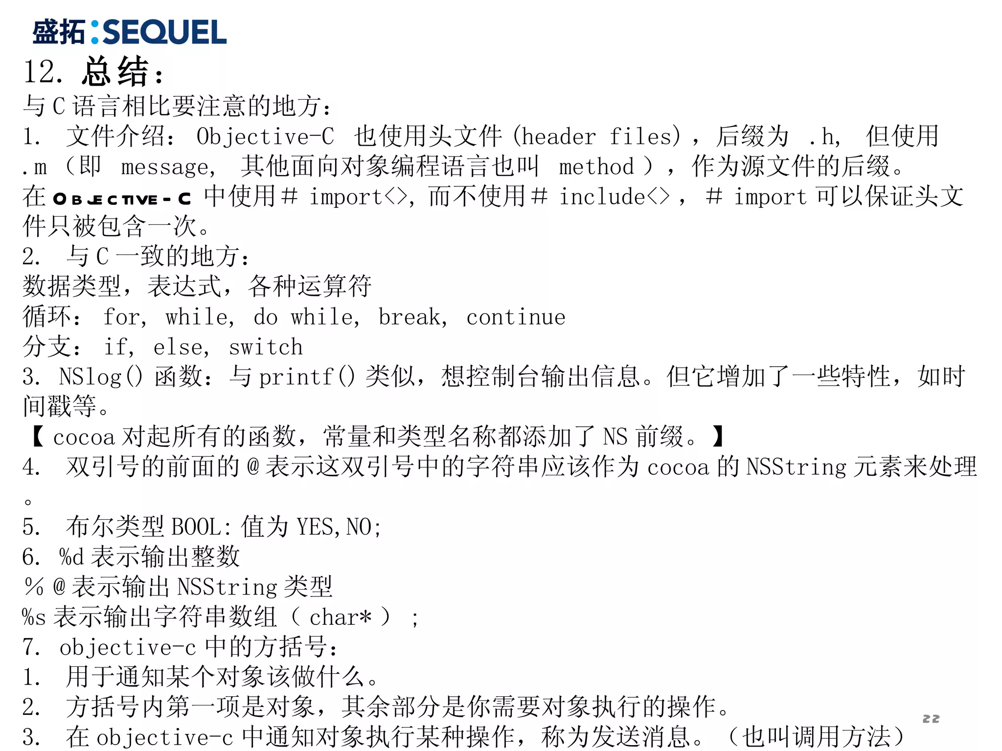 12. 总结 ： 与 C 语言相比要注意的地方： 1.  文件介绍： Objective-C  也使用头文件 (header files) ，后缀为  .h,  但使用  .m （即  message,  其他面向对象编程语言也叫  method ），作为源文件的后缀。 在 Objective-C 中使用＃ import<>, 而不使用＃ include<> ，＃ import 可以保证头文件只被包含一次。 2.  与 C 一致的地方： 数据类型，表达式，各种运算符 循环： for, while, do while, break, continue 分支： if, else, switch 3. NSlog() 函数：与 printf() 类似，想控制台输出信息。但它增加了一些特性，如时间戳等。 【 cocoa 对起所有的函数，常量和类型名称都添加了 NS 前缀。】 4.  双引号的前面的 @ 表示这双引号中的字符串应该作为 cocoa 的 NSString 元素来处理。 5.  布尔类型 BOOL: 值为 YES,NO; 6. %d 表示输出整数 ％ @ 表示输出 NSString 类型 %s 表示输出字符串数组（ char* ） ; 7. objective-c 中的方括号： 1.  用于通知某个对象该做什么。 2.  方括号内第一项是对象，其余部分是你需要对象执行的操作。 3.  在 objective-c 中通知对象执行某种操作，称为发送消息。（也叫调用方法） 8.  标识符 id: 是一种泛型，用于表示任何种类的对象。 