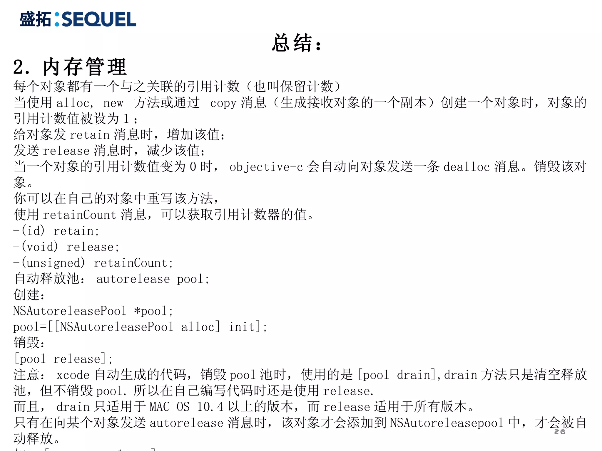 总结： 2. 内存管理 每个对象都有一个与之关联的引用计数（也叫保留计数） 当使用 alloc, new  方法或通过  copy 消息（生成接收对象的一个副本）创建一个对象时，对象的引用计数值被设为 1 ； 给对象发 retain 消息时，增加该值； 发送 release 消息时，减少该值； 当一个对象的引用计数值变为 0 时， objective-c 会自动向对象发送一条 dealloc 消息。销毁该对象。 你可以在自己的对象中重写该方法， 使用 retainCount 消息，可以获取引用计数器的值。 -(id) retain; -(void) release; -(unsigned) retainCount; 自动释放池： autorelease pool; 创建： NSAutoreleasePool *pool; pool=[[NSAutoreleasePool alloc] init]; 销毁： [pool release]; 注意： xcode 自动生成的代码，销毁 pool 池时，使用的是 [pool drain],drain 方法只是清空释放池，但不销毁 pool. 所以在自己编写代码时还是使用 release. 而且， drain 只适用于 MAC OS 10.4 以上的版本，而 release 适用于所有版本。 只有在向某个对象发送 autorelease 消息时，该对象才会添加到 NSAutoreleasepool 中，才会被自动释放。 如： [car autorelease]; 