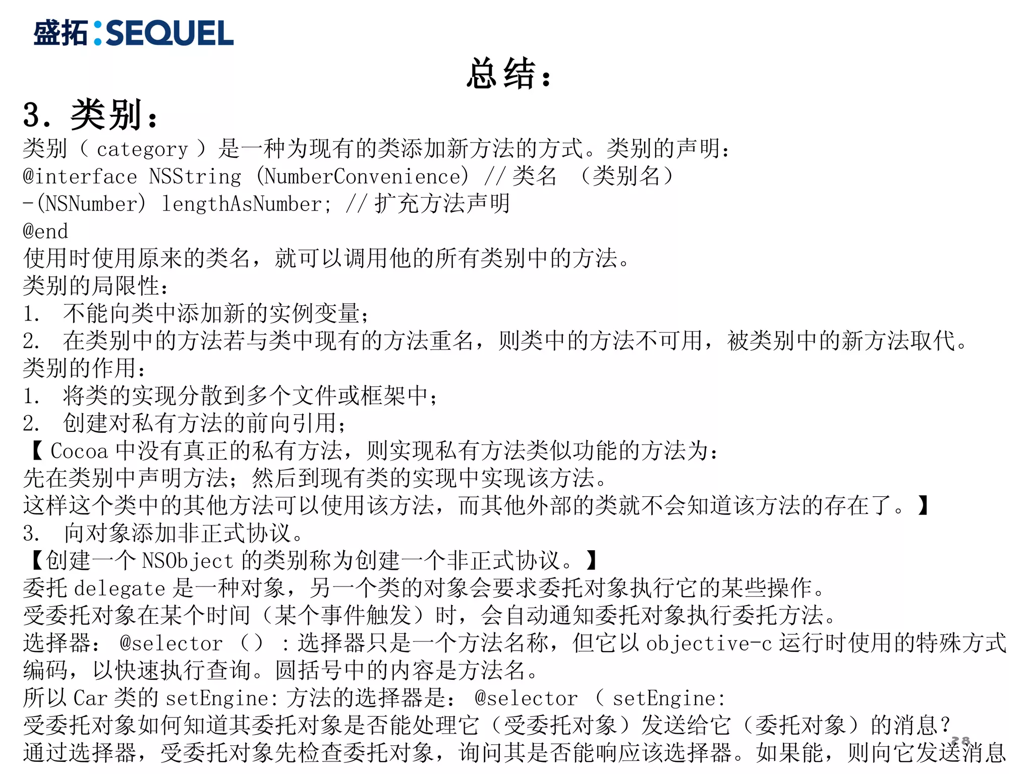 总结： 3. 类别： 类别（ category ）是一种为现有的类添加新方法的方式。类别的声明： @interface NSString (NumberConvenience) // 类名 （类别名） -(NSNumber) lengthAsNumber; // 扩充方法声明 @end 使用时使用原来的类名，就可以调用他的所有类别中的方法。 类别的局限性： 1.  不能向类中添加新的实例变量； 2.  在类别中的方法若与类中现有的方法重名，则类中的方法不可用，被类别中的新方法取代。 类别的作用： 1.  将类的实现分散到多个文件或框架中； 2.  创建对私有方法的前向引用； 【 Cocoa 中没有真正的私有方法，则实现私有方法类似功能的方法为： 先在类别中声明方法；然后到现有类的实现中实现该方法。 这样这个类中的其他方法可以使用该方法，而其他外部的类就不会知道该方法的存在了。】 3.  向对象添加非正式协议。 【创建一个 NSObject 的类别称为创建一个非正式协议。】 委托 delegate 是一种对象，另一个类的对象会要求委托对象执行它的某些操作。 受委托对象在某个时间（某个事件触发）时，会自动通知委托对象执行委托方法。 选择器： @selector （） : 选择器只是一个方法名称，但它以 objective-c 运行时使用的特殊方式编码，以快速执行查询。圆括号中的内容是方法名。 所以 Car 类的 setEngine: 方法的选择器是： @selector （ setEngine: 受委托对象如何知道其委托对象是否能处理它（受委托对象）发送给它（委托对象）的消息？ 通过选择器，受委托对象先检查委托对象，询问其是否能响应该选择器。如果能，则向它发送消息。 