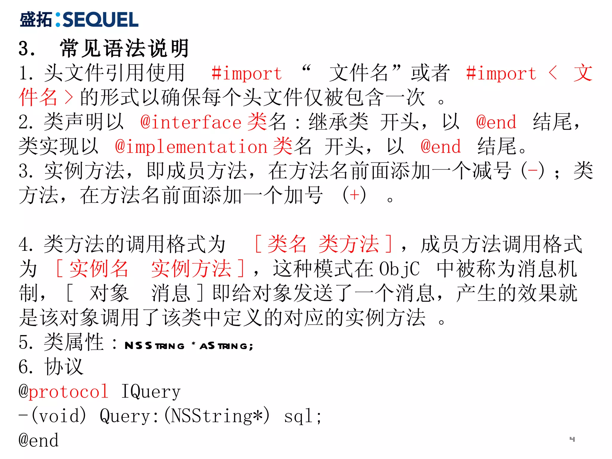 3.  常见语法说明  1. 头文件引用使用  #import  “  文件名”或者  #import <  文件名 > 的形式以确保每个头文件仅被包含一次 。 2. 类声明以  @interface 类 名 : 继承类 开头，以  @end   结尾，类实现以  @implementation 类 名 开头，以  @end   结尾。  3. 实例方法，即成员方法，在方法名前面添加一个减号 ( - ) ；类方法，在方法名前面添加一个加号  ( + )  。  4. 类方法的调用格式为  [ 类名 类方法 ] ，成员方法调用格式为  [ 实例名  实例方法 ] ，这种模式在 ObjC  中被称为消息机制， [  对象  消息 ] 即给对象发送了一个消息，产生的效果就是该对象调用了该类中定义的对应的实例方法 。 5. 类属性 :  NSString *aString; 6. 协议 @ protocol  IQuery -(void) Query:(NSString*) sql; @end 