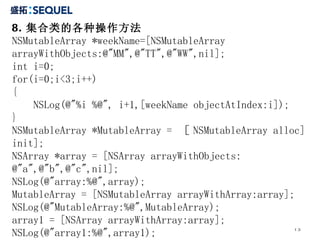 8. 集合类的各种操作方法 NSMutableArray *weekName=[NSMutableArray  arrayWithObjects:@"MM",@"TT",@"WW",nil];  int i=0;  for(i=0;i<3;i++)  {  NSLog(@"%i %@", i+1,[weekName objectAtIndex:i]);  }  NSMutableArray *MutableArray =  ［ NSMutableArray alloc] init]; NSArray *array = [NSArray arrayWithObjects: @"a",@"b",@"c",nil]; NSLog(@"array:%@",array); MutableArray = [NSMutableArray arrayWithArray:array]; NSLog(@"MutableArray:%@",MutableArray); array1 = [NSArray arrayWithArray:array]; NSLog(@"array1:%@",array1); 