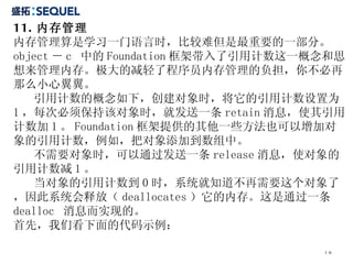 11. 内存管理 内存管理算是学习一门语言时，比较难但是最重要的一部分。  object － c  中的 Foundation 框架带入了引用计数这一概念和思想来管理内存。极大的减轻了程序员内存管理的负担，你不必再那么小心翼翼。  引用计数的概念如下，创建对象时，将它的引用计数设置为 1 ，每次必须保持该对象时，就发送一条 retain 消息，使其引用计数加 1 。 Foundation 框架提供的其他一些方法也可以增加对象的引用计数，例如，把对象添加到数组中。 不需要对象时，可以通过发送一条 release 消息，使对象的引用计数减 1 。 当对象的引用计数到 0 时，系统就知道不再需要这个对象了，因此系统会释放（ deallocates ）它的内存。这是通过一条 dealloc  消息而实现的。 首先，我们看下面的代码示例： 