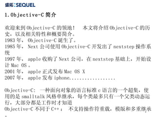1.Objective-C 简介  欢迎来到 Objective-C 的领地！  本文将介绍 Objective-C 的历史，以及相关特性和概要简介。  1983 年， Objective-C 诞生了。 1985 年， Next 公司使用 Objective-C 开发出了 nextstep 操作系统 1997 年， apple 收购了 Next 公司，在 nextstep 基础上，开始设计 Mac OS 。 2001 年， apple 正式发布 Mac OS X 2007 年， apple 发布 iphone.................. Objective-C:  一种面向对象的语言标准 c 语言的一个超集，使用的是 smalltalk 风格单继承，每个类最多只有一个父类动态运行，大部分都是工作时才知道 Objective-C 不同于 C++ ： 不支持操作符重载，模版和多重继承。 