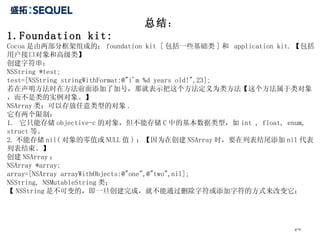 总结 ： 1.Foundation kit: Cocoa 是由两部分框架组成的： foundation kit [ 包括一些基础类 ] 和  application kit. 【包括用户接口对象和高级类】 创建字符串： NSString *test; test=[NSString stringWithFormat:@"i'm %d years old!",23]; 若在声明方法时在方法前面添加了加号，那就表示把这个方法定义为类方法【这个方法属于类对象，而不是类的实例对象。】 NSArray 类：可以存放任意类型的对象 . 它有两个限制： 1.  它只能存储 objective-c 的对象，但不能存储 C 中的基本数据类型，如 int , float, enum, struct 等。 2. 不能存储 nil( 对象的零值或 NULL 值 ) ；【因为在创建 NSArray 时，要在列表结尾添加 nil 代表列表结束。】 创建 NSArray ： NSArray *array; array=[NSArray arrayWithObjects:@"one",@"two",nil]; NSString, NSMutableString 类； 【 NSString 是不可变的，即一旦创建完成，就不能通过删除字符或添加字符的方式来改变它； 