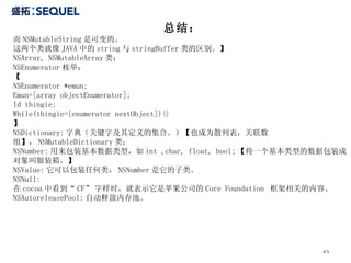 总结： 而 NSMutableString 是可变的。 这两个类就像 JAVA 中的 string 与 stringBuffer 类的区别。】 NSArray, NSMutableArray 类； NSEnumerator 枚举； 【 NSEnumerator *emun; Emun=[array objectEnumerator]; Id thingie; While(thingie=[enumerator nextObject]){} 】 NSDictionary: 字典（关键字及其定义的集合。）【也成为散列表，关联数组】， NSMutableDictionary 类； NSNumber: 用来包装基本数据类型，如 int ,char, float, bool; 【将一个基本类型的数据包装成对象叫做装箱。】 NSValue: 它可以包装任何类， NSNumber 是它的子类。 NSNull: 在 cocoa 中看到“ CF” 字样时，就表示它是苹果公司的 Core Foundation  框架相关的内容。 NSAutoreleasePool: 自动释放内存池。 