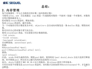 总结： 2. 内存管理 每个对象都有一个与之关联的引用计数（也叫保留计数） 当使用 alloc, new  方法或通过  copy 消息（生成接收对象的一个副本）创建一个对象时，对象的引用计数值被设为 1 ； 给对象发 retain 消息时，增加该值； 发送 release 消息时，减少该值； 当一个对象的引用计数值变为 0 时， objective-c 会自动向对象发送一条 dealloc 消息。销毁该对象。 你可以在自己的对象中重写该方法， 使用 retainCount 消息，可以获取引用计数器的值。 -(id) retain; -(void) release; -(unsigned) retainCount; 自动释放池： autorelease pool; 创建： NSAutoreleasePool *pool; pool=[[NSAutoreleasePool alloc] init]; 销毁： [pool release]; 注意： xcode 自动生成的代码，销毁 pool 池时，使用的是 [pool drain],drain 方法只是清空释放池，但不销毁 pool. 所以在自己编写代码时还是使用 release. 而且， drain 只适用于 MAC OS 10.4 以上的版本，而 release 适用于所有版本。 只有在向某个对象发送 autorelease 消息时，该对象才会添加到 NSAutoreleasepool 中，才会被自动释放。 如： [car autorelease]; 
