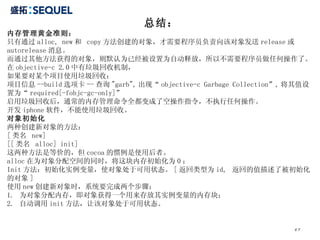 总结： 内存管理黄金准则： 只有通过 alloc, new 和  copy 方法创建的对象，才需要程序员负责向该对象发送 release 或 autorelease 消息。 而通过其他方法获得的对象，则默认为已经被设置为自动释放，所以不需要程序员做任何操作了。 在 objective-c 2.0 中有垃圾回收机制， 如果要对某个项目使用垃圾回收： 项目信息 --build 选项卡 -- 查询 "garb", 出现“ objective-c Garbage Collection”, 将其值设置为“ required[-fobjc-gc-only]” 启用垃圾回收后，通常的内存管理命令全都变成了空操作指令，不执行任何操作。 开发 iphone 软件，不能使用垃圾回收。 对象初始化 两种创建新对象的方法： [ 类名  new] [[ 类名  alloc] init] 这两种方法是等价的，但 cocoa 的惯例是使用后者。 alloc 在为对象分配空间的同时，将这块内存初始化为 0 ； Init 方法：初始化实例变量，使对象处于可用状态。 [ 返回类型为 id,  返回的值描述了被初始化的对象 ] 使用 new 创建新对象时，系统要完成两个步骤： 1.  为对象分配内存，即对象获得一个用来存放其实例变量的内存块； 2.  自动调用 init 方法，让该对象处于可用状态。 