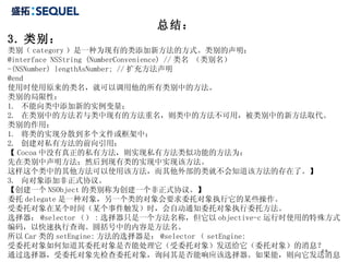 总结： 3. 类别： 类别（ category ）是一种为现有的类添加新方法的方式。类别的声明： @interface NSString (NumberConvenience) // 类名 （类别名） -(NSNumber) lengthAsNumber; // 扩充方法声明 @end 使用时使用原来的类名，就可以调用他的所有类别中的方法。 类别的局限性： 1.  不能向类中添加新的实例变量； 2.  在类别中的方法若与类中现有的方法重名，则类中的方法不可用，被类别中的新方法取代。 类别的作用： 1.  将类的实现分散到多个文件或框架中； 2.  创建对私有方法的前向引用； 【 Cocoa 中没有真正的私有方法，则实现私有方法类似功能的方法为： 先在类别中声明方法；然后到现有类的实现中实现该方法。 这样这个类中的其他方法可以使用该方法，而其他外部的类就不会知道该方法的存在了。】 3.  向对象添加非正式协议。 【创建一个 NSObject 的类别称为创建一个非正式协议。】 委托 delegate 是一种对象，另一个类的对象会要求委托对象执行它的某些操作。 受委托对象在某个时间（某个事件触发）时，会自动通知委托对象执行委托方法。 选择器： @selector （） : 选择器只是一个方法名称，但它以 objective-c 运行时使用的特殊方式编码，以快速执行查询。圆括号中的内容是方法名。 所以 Car 类的 setEngine: 方法的选择器是： @selector （ setEngine: 受委托对象如何知道其委托对象是否能处理它（受委托对象）发送给它（委托对象）的消息？ 通过选择器，受委托对象先检查委托对象，询问其是否能响应该选择器。如果能，则向它发送消息。 