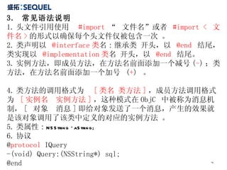 3.  常见语法说明  1. 头文件引用使用  #import  “  文件名”或者  #import <  文件名 > 的形式以确保每个头文件仅被包含一次 。 2. 类声明以  @interface 类 名 : 继承类 开头，以  @end   结尾，类实现以  @implementation 类 名 开头，以  @end   结尾。  3. 实例方法，即成员方法，在方法名前面添加一个减号 ( - ) ；类方法，在方法名前面添加一个加号  ( + )  。  4. 类方法的调用格式为  [ 类名 类方法 ] ，成员方法调用格式为  [ 实例名  实例方法 ] ，这种模式在 ObjC  中被称为消息机制， [  对象  消息 ] 即给对象发送了一个消息，产生的效果就是该对象调用了该类中定义的对应的实例方法 。 5. 类属性 :  NSString *aString; 6. 协议 @ protocol  IQuery -(void) Query:(NSString*) sql; @end 