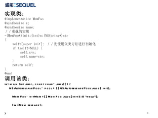 实现类： @implementation MemFoo @synthesize x; @synthesize name; ／／重载的实现 -(MemFoo*)init:(int)n:(NSString*)str { self=[super init];  ／／先使用父类方法进行初始化 if (self!=NULL) { self.x=n; self.name=str; } return self; } @end 调用该类 ： int main (int argc, const char * argv[]) { NSAutoreleasePool * pool = [[NSAutoreleasePool alloc] init]; MemFoo* myMem=[[MemFoo alloc]init:5:@"hello"]; [myMem release]; } 