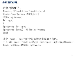 示例代码如下 ： #import <Foundation/Foundation.h> @interface Person :NSObject{ NSString *name; int age; } @property int age; @property (copy)  NSString *name;  @end  其中  name ， age 代码经过编译器生成如下代码： － (int) age;-(void) setAge: (int)age;-(NSString*)name;-(void)setName:(NSString*)value; 