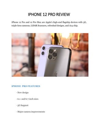 IPHONE 12 PRO REVIEW
iPhone 12 Pro and 12 Pro Max are Apple’s high-end flagship devices with 5G,
triple-lens cameras, LiDAR Scanners, refreshed designs, and A14 chip.
iPHONE PRO FEATURES
· New design
· 6.1- and 6.7-inch sizes
· 5G Support
· Major camera improvements
 