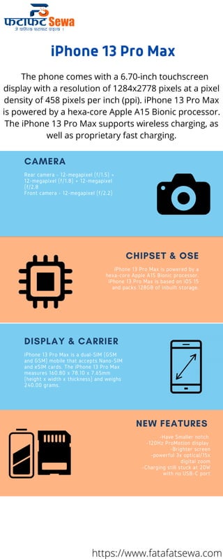 Top Traits of the Greats
Rear camera - 12-megapixel (f/1.5) +
12-megapixel (f/1.8) + 12-megapixel
(f/2.8
Front camera - 12-megapixel (f/2.2)
CAMERA
iPhone 13 Pro Max is powered by a
hexa-core Apple A15 Bionic processor.
iPhone 13 Pro Max is based on iOS 15
and packs 128GB of inbuilt storage.
CHIPSET & OSE
iPhone 13 Pro Max is a dual-SIM (GSM
and GSM) mobile that accepts Nano-SIM
and eSIM cards. The iPhone 13 Pro Max
measures 160.80 x 78.10 x 7.65mm
(height x width x thickness) and weighs
240.00 grams.
DISPLAY & CARRIER
-Have Smaller notch
-120Hz ProMotion display
-Brighter screen
-powerful 3x optical/15x
digital zoom
-Charging still stuck at 20W
with no USB-C port




NEW FEATURES
iPhone 13 Pro Max
The phone comes with a 6.70-inch touchscreen
display with a resolution of 1284x2778 pixels at a pixel
density of 458 pixels per inch (ppi). iPhone 13 Pro Max
is powered by a hexa-core Apple A15 Bionic processor.
The iPhone 13 Pro Max supports wireless charging, as
well as proprietary fast charging.
https://www.fatafatsewa.com
 