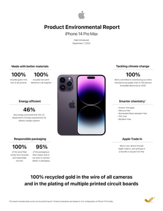 Product Environmental Report
iPhone 14 Pro Max
Date introduced
September 7, 2022
Made with better materials Tackling climate change
100%
recycled gold in the
wire of all cameras
100%
We’re committed to transitioning our entire
manufacturing supply chain to 100 percent
renewable electricity by 2030.
Energy efficient
46%
less energy consumed than the U.S.
Department of Energy requirements for
battery charger systems
Apple Trade In
Return your device through
Apple Trade In, and we’ll give it
a new life or recycle it for free.
Responsible packaging
100%
of the wood fiber
comes from recycled
and responsible
sources
100% recycled gold in the wire of all cameras
and in the plating of multiple printed circuit boards
This report includes data current as of product launch. Product evaluations are based on U.S. configuration of iPhone 14 Pro Max.
2
Smarter chemistry¹
• Arsenic-free glass
• Mercury-free
• Brominated flame retardant–free
• PVC-free
• Beryllium-free
100%
recycled rare earth
elements in all magnets
95%
of the packaging is
fiber-based, due to
our work to use less
plastic in packaging
 