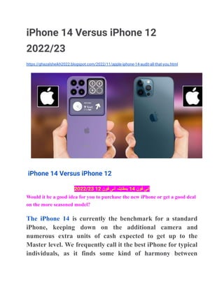 iPhone 14 Versus iPhone 12
2022/23
https://ghazalsheikh2022.blogspot.com/2022/11/apple-iphone-14-audit-all-that-you.html
iPhone 14 Versus iPhone 12
‫آئی‬
‫فون‬
14
‫بمقابلہ‬
‫آئی‬
‫فون‬
12
2022/23
Would it be a good idea for you to purchase the new iPhone or get a good deal
on the more seasoned model?
The iPhone 14 is currently the benchmark for a standard
iPhone, keeping down on the additional camera and
numerous extra units of cash expected to get up to the
Master level. We frequently call it the best iPhone for typical
individuals, as it finds some kind of harmony between
 