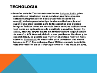 tecnologiaLa interfaz web de Twitter está escrita en Ruby onRails, y los mensajes se mantienen en un servidor que funciona con software programado en Scala y además dispone de una API abierta para todo tipo de desarrolladores, lo cual supone una gran ventaja para todos aquellos que quieran integrar Twitter como un servicio tanto en otras aplicaciones web como en aplicaciones de escritorio o móviles. Según Biz Stone, más del 50 por ciento de nuestro tráfico llega a través de nuestro API. Aun así, debido a sus problemas técnicos y de escalabilidad, es posible que Twitter abandone Ruby onRails como su framework de desarrollo para comenzar uno nuevo basado en PHP. Sin embargo, Evan Williams pronto desmintió esta información en un Tweet que envió el 1 de mayo de 2008.