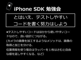 iPhone  SDK  勉強会
  とはいえ、テストしやすい
  コードを書く努⼒力力はしよう
•テストしやすいコードはほかから使いやすいコー
ドなので、良良い設計につながる。
(カメラの画像を加⼯工するようなメソッドは、画像の
取得と加⼯工...