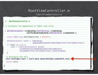 RootViewController.m
                                    TableViewDataSource

    //     RootViewController.m

    // Customize the appearance of table view cells.

    - (UITableViewCell *)tableView:(UITableView *)tableView
                         cellForRowAtIndexPath:(NSIndexPath *)indexPath {

         static NSString *CellIdentifier = @"Cell";

         UITableViewCell *cell = [tableView
                                  dequeueReusableCellWithIdentifier:CellIdentifier];
         if (cell == nil) {
             cell = [[[UITableViewCell alloc]
                     initWithStyle:UITableViewCellStyleDefault
                     reuseIdentifier:CellIdentifier] autorelease];
         }

     // Configure the cell.
     cell.textLabel.text = [self.data objectAtIndex:indexPath.row];
     return cell;

}
 