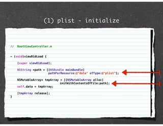 (1) plist - initialize



//   RootViewController.m


- (void)viewDidLoad {

     [super viewDidLoad];

     NSString *path = [[NSBundle mainBundle]
                       pathForResource:@"data" ofType:@"plist"];

     NSMutableArray* tmpArray = [[NSMutableArray alloc]
                              initWithContentsOfFile:path];
     self.data = tmpArray;

     [tmpArray release];
}
 