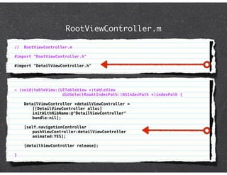 RootViewController.m

//   RootViewController.m

#import "RootViewController.h"

#import "DetailViewController.h"




- (void)tableView:(UITableView *)tableView
                    didSelectRowAtIndexPath:(NSIndexPath *)indexPath {

     DetailViewController *detailViewController =
        [[DetailViewController alloc]
        initWithNibName:@"DetailViewController"
        bundle:nil];

     [self.navigationController
        pushViewController:detailViewController
        animated:YES];

     [detailViewController release];

}
 