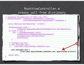 RootViewController.m
               create cell from dictionary
// Customize the appearance of table view cells.
- (UITableViewCell *)tableView:(UITableView *)tableView
                    cellForRowAtIndexPath:(NSIndexPath *)indexPath {

    static NSString *CellIdentifier = @"Cell";

     UITableViewCell *cell =
              [tableView dequeueReusableCellWithIdentifier:CellIdentifier];
     if (cell == nil) {
         cell = [[[UITableViewCell alloc]
              initWithStyle:UITableViewCellStyleDefault
              reuseIdentifier:CellIdentifier]
              autorelease];
        }

     // Configure the cell.
     // cell.textLabel.text =
     //    [self.data objectAtIndex:indexPath.row];

       cell.textLabel.text =
                 [[self.data objectAtIndex:indexPath.row] objectForKey:@"title"]

    return cell;
}
 