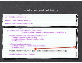 RootViewController.m

//   RootViewController.m

#import "RootViewController.h"

#import "DetailViewController.h"



- (void)tableView:(UITableView *)tableView
                    didSelectRowAtIndexPath:(NSIndexPath *)indexPath {

     DetailViewController *detailViewController =
        [[DetailViewController alloc]
        initWithNibName:@"DetailViewController"
        bundle:nil];

     [self.navigationController
        pushViewController:detailViewController
        animated:YES];

     detailViewController.row = [self.data objectAtIndex:indexPath.row];

     [detailViewController release];

}
 