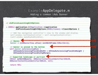 ExampleAppDelegate.m
                            Adding a common iAds Banner


    // didFinishLaunchingWithOptions

    - (BOOL) application:(UIApplication *)application
             didFinishLaunchingWithOptions:(NSDictionary *)launchOptions {

        // Add the navigation controller's view to the window and display.
        self.window.rootViewController = self.navigationController;
        [self.window makeKeyAndVisible];

        // Banner
        banner = [[ADBannerView alloc] initWithFrame:CGRectZero];

         // banner is pinned to the bottom
    !   self.banner.autoresizingMask =
            UIViewAutoresizingFlexibleWidth | UIViewAutoresizingFlexibleHeight |
            UIViewAutoresizingFlexibleTopMargin;

    !   // Supported landscape or portrait
        [NSSet setWithObjects: ADBannerContentSizeIdentifier320x50,
        ADBannerContentSizeIdentifier480x32, nil];
!
        return YES;
}
 