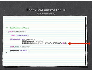 RootViewController.m
                                NSMutableArray




//   RootViewController.m

- (void)viewDidLoad {

     [super viewDidLoad];

     NSMutableArray* tmpArray =
                 [[NSMutableArray alloc]
                 initWithObjects:@”one”, @”two”, @”three”,nil];

     self.data = tmpArray;

     [tmpArray release];
}
 