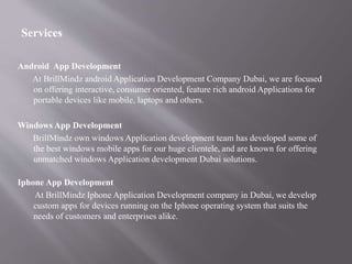 Services
Android App Development
At BrillMindz android Application Development Company Dubai, we are focused
on offering interactive, consumer oriented, feature rich android Applications for
portable devices like mobile, laptops and others.
Windows App Development
BrillMindz own windows Application development team has developed some of
the best windows mobile apps for our huge clientele, and are known for offering
unmatched windows Application development Dubai solutions.
Iphone App Development
At BrillMindz Iphone Application Development company in Dubai, we develop
custom apps for devices running on the Iphone operating system that suits the
needs of customers and enterprises alike.
 