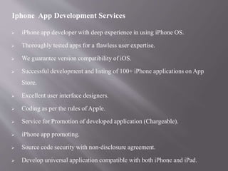  iPhone app developer with deep experience in using iPhone OS.
 Thoroughly tested apps for a flawless user expertise.
 We guarantee version compatibility of iOS.
 Successful development and listing of 100+ iPhone applications on App
Store.
 Excellent user interface designers.
 Coding as per the rules of Apple.
 Service for Promotion of developed application (Chargeable).
 iPhone app promoting.
 Source code security with non-disclosure agreement.
 Develop universal application compatible with both iPhone and iPad.
Iphone App Development Services
 