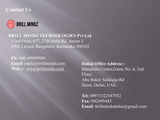 Contact Us
BRILL MINDZ TECHNOLOGIES Pvt Ltd
#2nd Floor, 677, 27th Main Rd, Sector 1,
HSR Layout, Bengaluru, Karnataka 560102
Ph: 080-69999989.
Email :-info@brillmindz.com
Web :- www.brillmindz.com
Dubai Office Address :
Hamarain Centre,Game No. 6, 2nd
Floor,
Abu Baker Siddique Rd
Deira, Dubai, UAE.
Tel: 00971522547052
Fax: 042695443
Email :brillmindzdubai@gmail.com
 