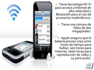   Tiene tecnología Wi-Fi
para acceso a Internet de
          alta velocidad y
 Bluetooth para el uso de
accesorios inalámbricos.
       Tiene una cámara de
                fotos de dos
               megapíxeles.
    Apple asegura que la
    
batería provee unas ocho
    horas de tiempo para
   hablar, seis horas para
Internet, siete horas para
 reproducción de vídeo y
            24 para audio.
 