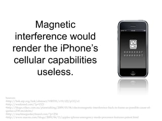 Magnetic interference would render the iPhone’s cellular capabilities useless.Sources: http://link.aip.org/link/abstract/VIRT01/v19/i22/p112/s1